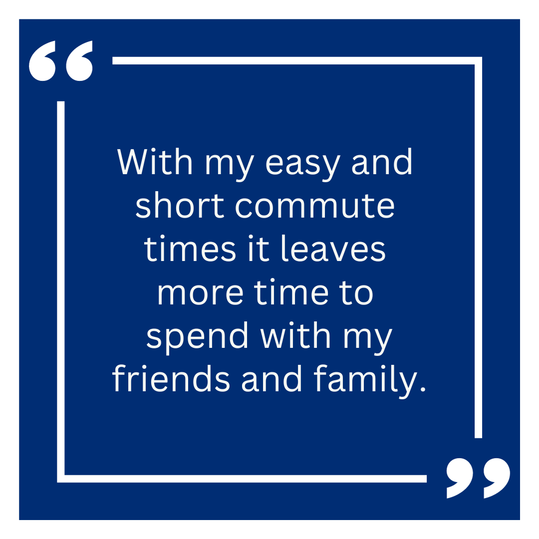 With my easy and short commute times it leaves more time to spend with my friends and family.